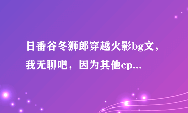 日番谷冬狮郎穿越火影bg文，我无聊吧，因为其他cp我看不下，所以谁来帮个忙啊谢谢，对了，说明一下