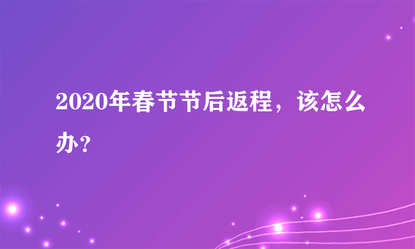 2020年春节节后返程，该怎么办？