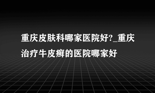 重庆皮肤科哪家医院好?_重庆治疗牛皮癣的医院哪家好