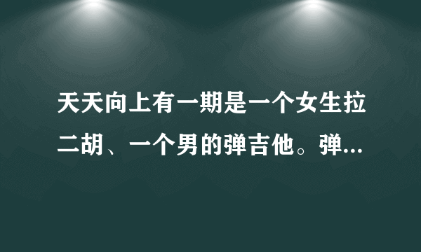 天天向上有一期是一个女生拉二胡、一个男的弹吉他。弹的很快 是哪期啊、2011年喝2012年之间的！