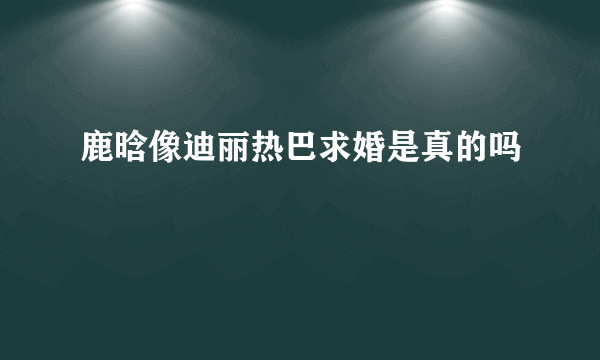 鹿晗像迪丽热巴求婚是真的吗