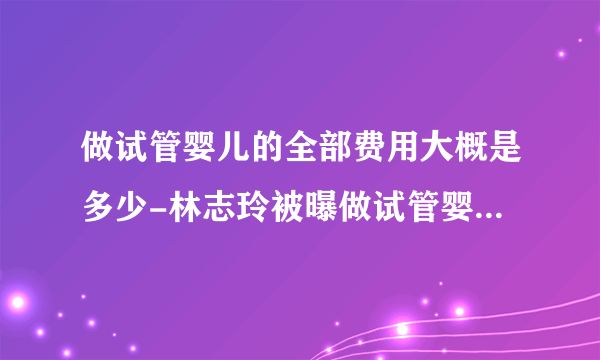 做试管婴儿的全部费用大概是多少-林志玲被曝做试管婴儿造双胞胎，一次手术耗资40万台币