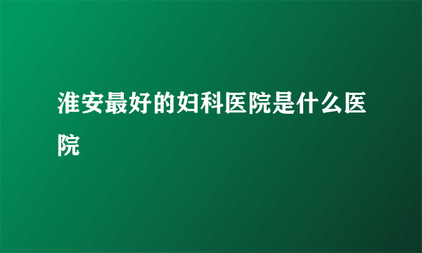 淮安最好的妇科医院是什么医院