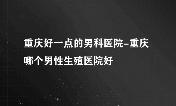 重庆好一点的男科医院-重庆哪个男性生殖医院好