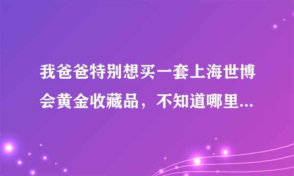 我爸爸特别想买一套上海世博会黄金收藏品，不知道哪里有卖的？？是不是在网上买会便宜呢？