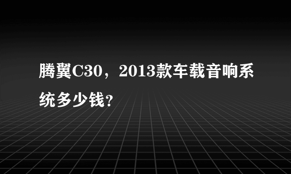 腾翼C30，2013款车载音响系统多少钱？