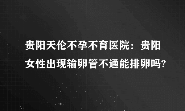 贵阳天伦不孕不育医院：贵阳女性出现输卵管不通能排卵吗?