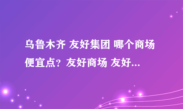 乌鲁木齐 友好集团 哪个商场便宜点？友好商场 友好百盛 ...谢谢啦