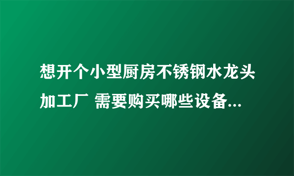 想开个小型厨房不锈钢水龙头加工厂 需要购买哪些设备 每个设备大概多少钱