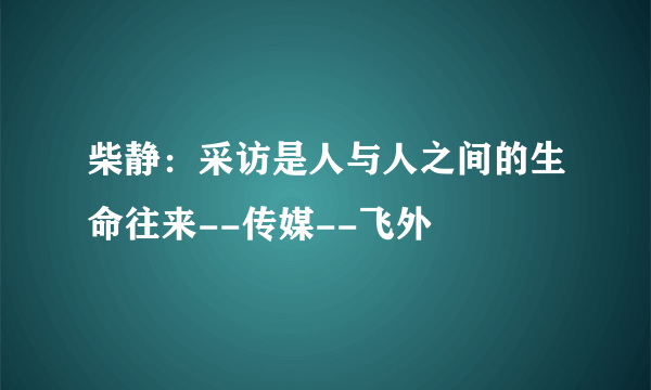 柴静：采访是人与人之间的生命往来--传媒--飞外