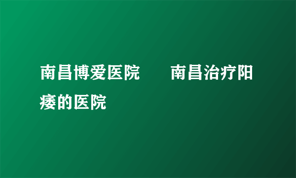 南昌博爱医院      南昌治疗阳痿的医院