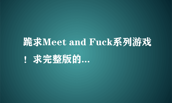 跪求Meet and Fuck系列游戏！求完整版的！跪求！