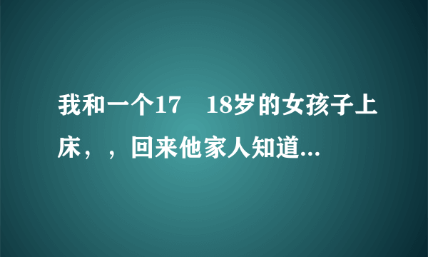 我和一个17―18岁的女孩子上床，，回来他家人知道了，，要告我强奸，，我算强奸吗，，，