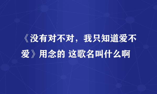 《没有对不对，我只知道爱不爱》用念的 这歌名叫什么啊