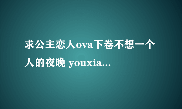 求公主恋人ova下卷不想一个人的夜晚 youxiang是qq的 五二六零二六六七八 给百度云链接更