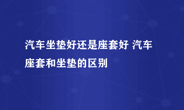 汽车坐垫好还是座套好 汽车座套和坐垫的区别