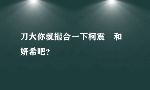 刀大你就撮合一下柯震東和陳妍希吧？