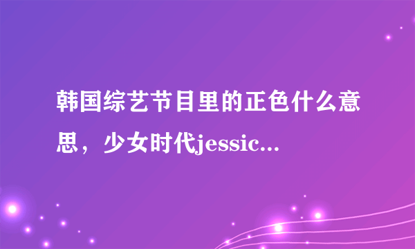 韩国综艺节目里的正色什么意思，少女时代jessica和tiffany单独参加过那些综艺节目