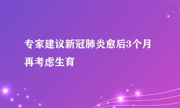 专家建议新冠肺炎愈后3个月再考虑生育