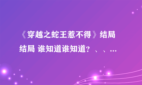 《穿越之蛇王惹不得》结局 结局 谁知道谁知道？、、急急急 2316110666@qq.com谢谢 谢谢