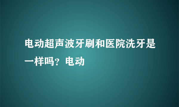 电动超声波牙刷和医院洗牙是一样吗？电动