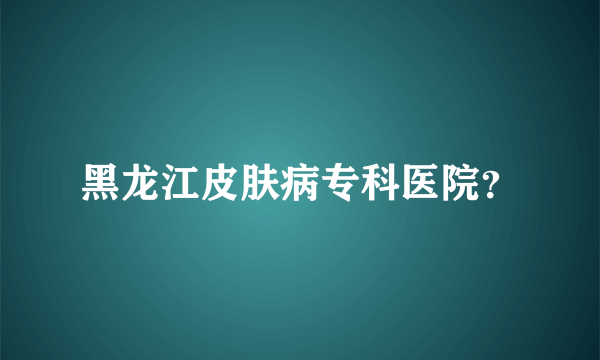 黑龙江皮肤病专科医院？