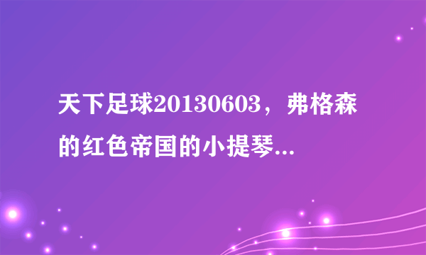 天下足球20130603，弗格森的红色帝国的小提琴插曲叫什么名？跪谢 ··