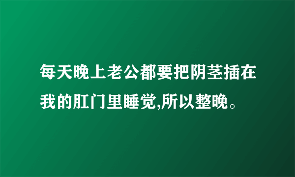 每天晚上老公都要把阴茎插在我的肛门里睡觉,所以整晚。