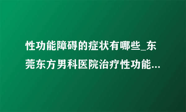 性功能障碍的症状有哪些_东莞东方男科医院治疗性功能障碍可靠吗