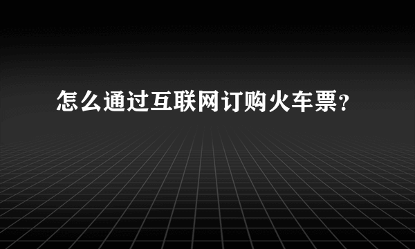 怎么通过互联网订购火车票？