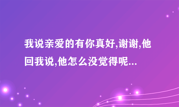 我说亲爱的有你真好,谢谢,他回我说,他怎么没觉得呢,我怎么回复他]？