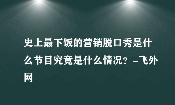 史上最下饭的营销脱口秀是什么节目究竟是什么情况？-飞外网