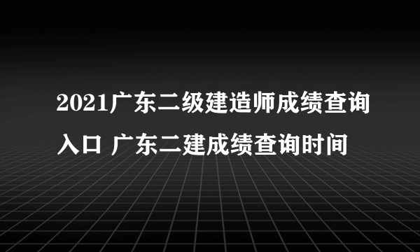 2021广东二级建造师成绩查询入口 广东二建成绩查询时间