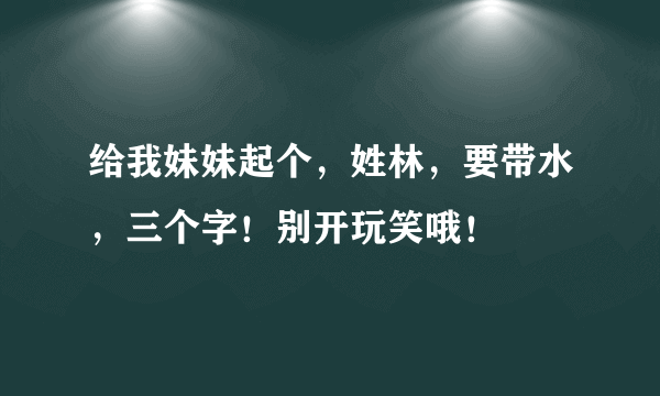 给我妹妹起个，姓林，要带水，三个字！别开玩笑哦！