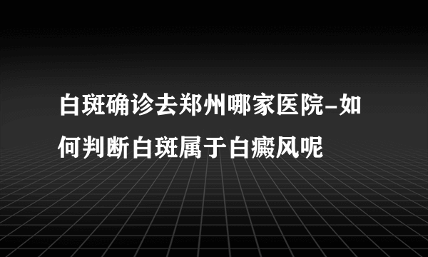 白斑确诊去郑州哪家医院-如何判断白斑属于白癜风呢