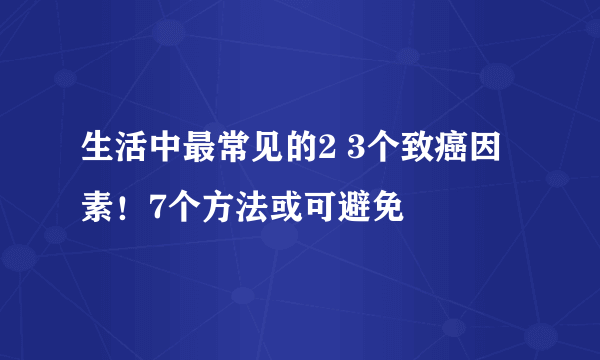 生活中最常见的2 3个致癌因素！7个方法或可避免