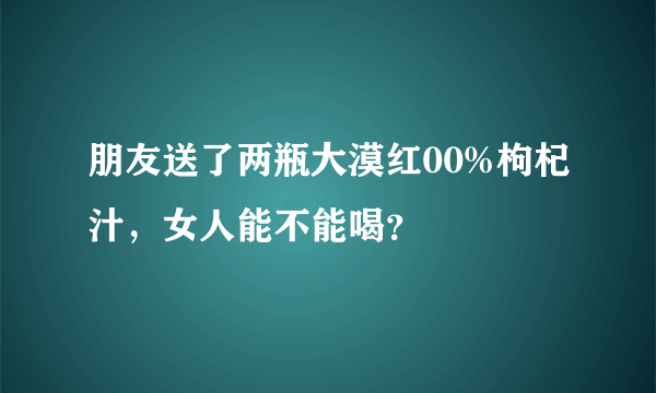 朋友送了两瓶大漠红00%枸杞汁，女人能不能喝？