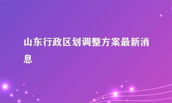 山东行政区划调整方案最新消息