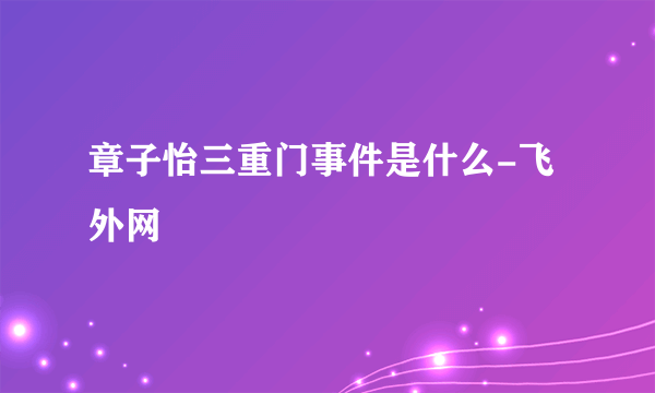 章子怡三重门事件是什么-飞外网