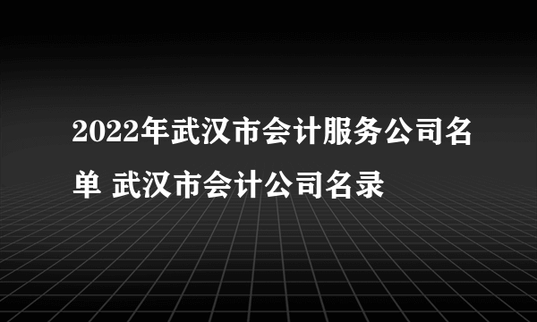 2022年武汉市会计服务公司名单 武汉市会计公司名录