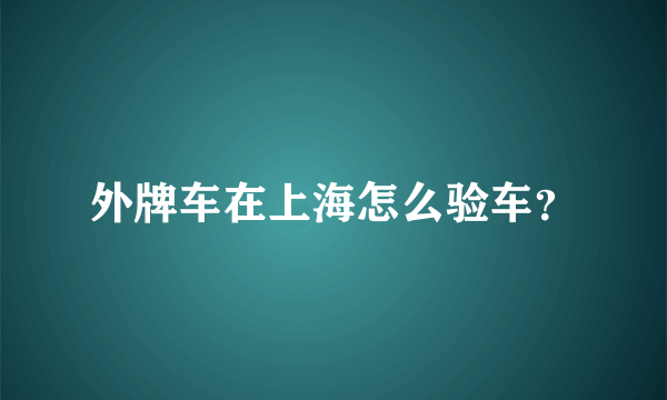 外牌车在上海怎么验车？