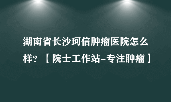 湖南省长沙珂信肿瘤医院怎么样？【院士工作站-专注肿瘤】