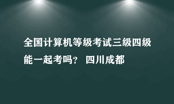 全国计算机等级考试三级四级能一起考吗？ 四川成都