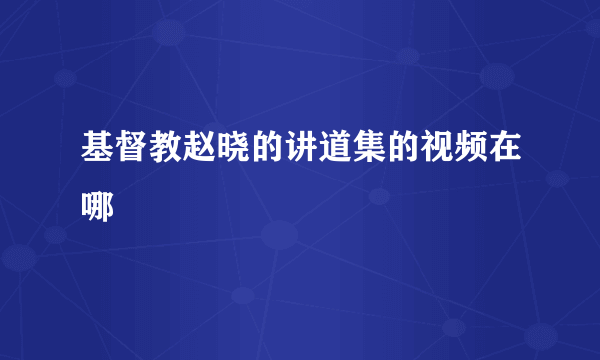 基督教赵晓的讲道集的视频在哪