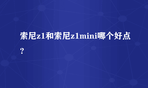 索尼z1和索尼z1mini哪个好点？