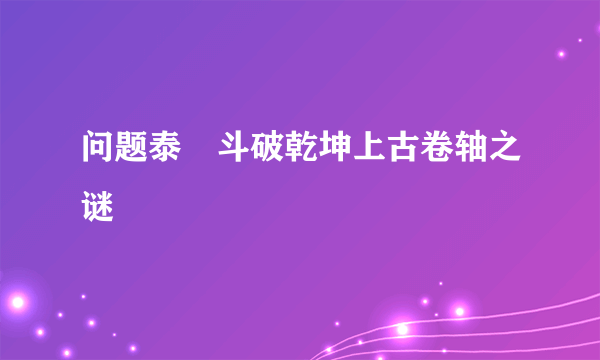 问题泰囧斗破乾坤上古卷轴之谜