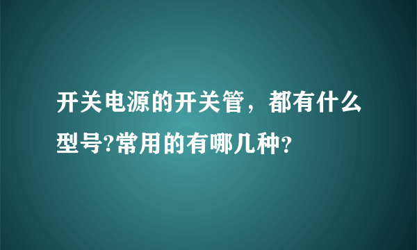 开关电源的开关管，都有什么型号?常用的有哪几种？