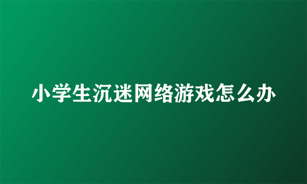 小学生沉迷网络游戏怎么办