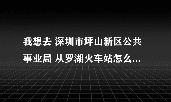 我想去 深圳市坪山新区公共事业局 从罗湖火车站怎么到那里 请告诉我具体的地址和路线 谢谢