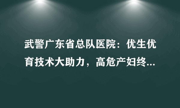 武警广东省总队医院：优生优育技术大助力，高危产妇终圆求子梦